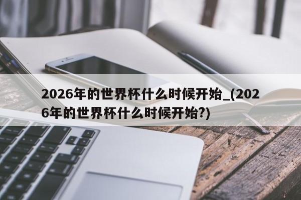 2026年的世界杯什么时候开始_(2026年的世界杯什么时候开始?)