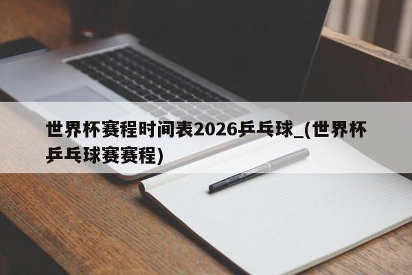 世界杯赛程时间表2026乒乓球_(世界杯乒乓球赛赛程)