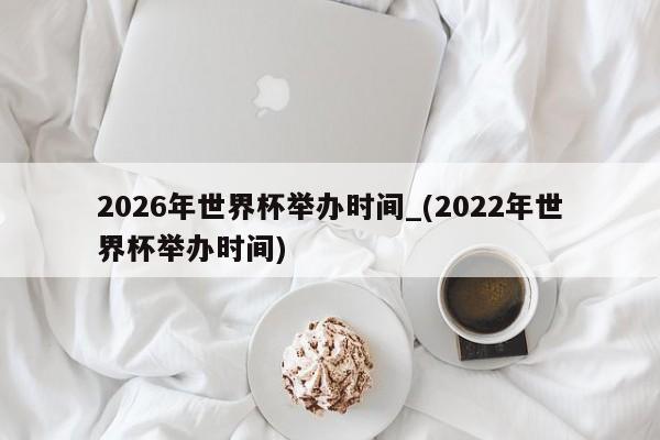 2026年世界杯举办时间_(2022年世界杯举办时间)