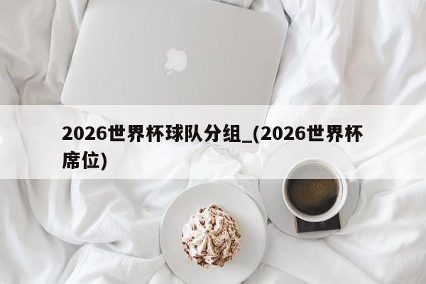 2026世界杯球队分组_(2026世界杯席位)