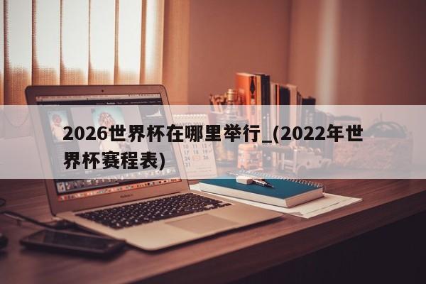 2026世界杯在哪里举行_(2022年世界杯赛程表)