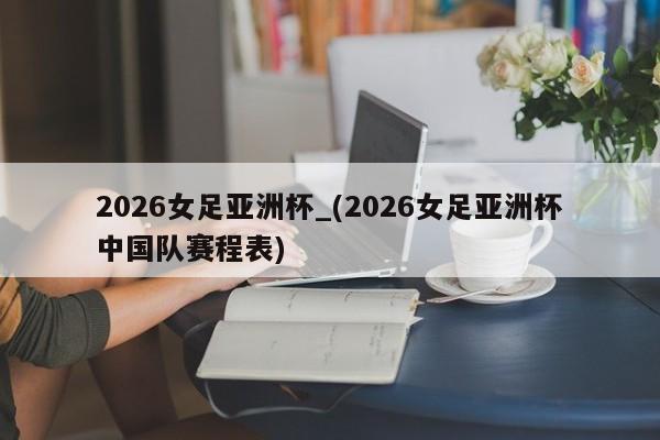 2026女足亚洲杯_(2026女足亚洲杯中国队赛程表)