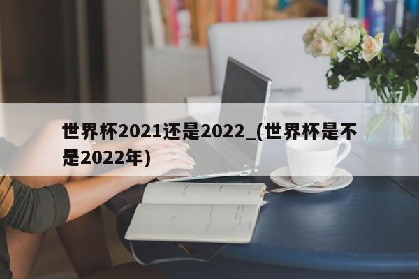 详细阅读:世界杯2021还是2022_(世界杯是不是2022年) 世界杯2021还是2022_(世界杯是不是2022年)