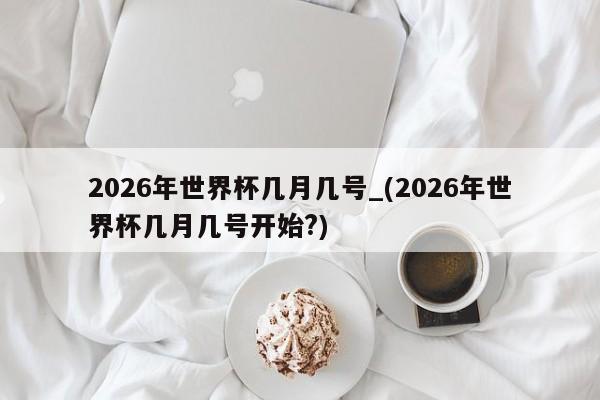 详细阅读:2026年世界杯几月几号_(2026年世界杯几月几号开始?) 2026年世界杯几月几号_(2026年世界杯几月几号开始?)