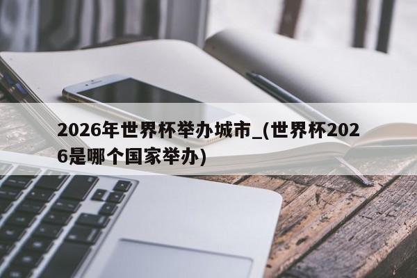 2026年世界杯举办城市_(世界杯2026是哪个国家举办)