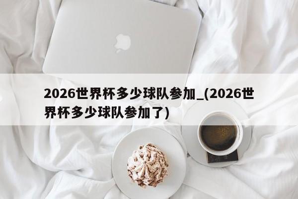 2026世界杯多少球队参加_(2026世界杯多少球队参加了)