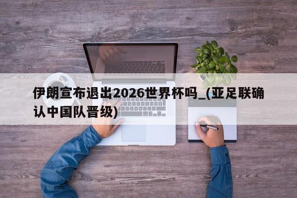 伊朗宣布退出2026世界杯吗_(亚足联确认中国队晋级)