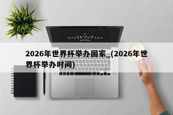 2026年世界杯举办国家_(2026年世界杯举办时间)