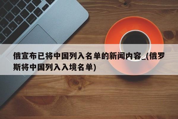 详细阅读:俄宣布已将中国列入名单的新闻内容_(俄罗斯将中国列入入境名单) 俄宣布已将中国列入名单的新闻内容_(俄罗斯将中国列入入境名单)