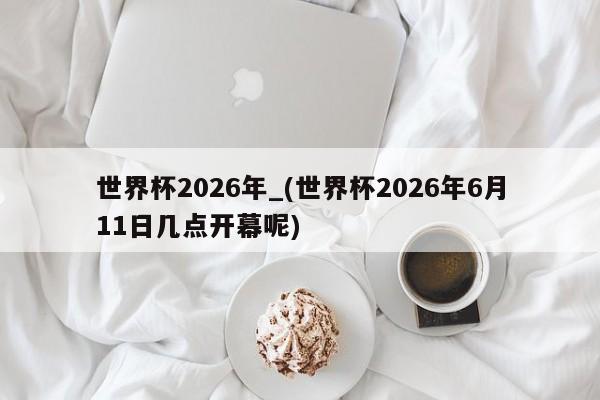 世界杯2026年_(世界杯2026年6月11日几点开幕呢)