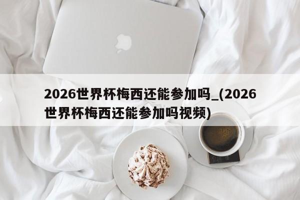 详细阅读:2026世界杯梅西还能参加吗_(2026世界杯梅西还能参加吗视频) 2026世界杯梅西还能参加吗_(2026世界杯梅西还能参加吗视频)