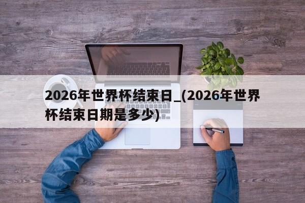 2026年世界杯结束日_(2026年世界杯结束日期是多少)