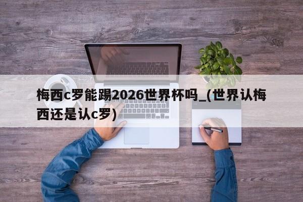 梅西c罗能踢2026世界杯吗_(世界认梅西还是认c罗)