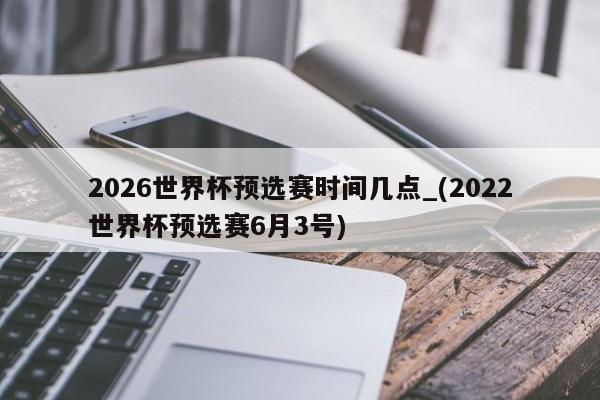 2026世界杯预选赛时间几点_(2022世界杯预选赛6月3号)