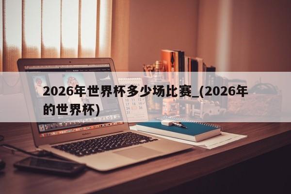 详细阅读:2026年世界杯多少场比赛_(2026年的世界杯) 2026年世界杯多少场比赛_(2026年的世界杯)