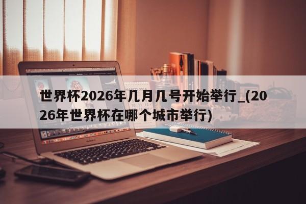 详细阅读:世界杯2026年几月几号开始举行_(2026年世界杯在哪个城市举行) 世界杯2026年几月几号开始举行_(2026年世界杯在哪个城市举行)